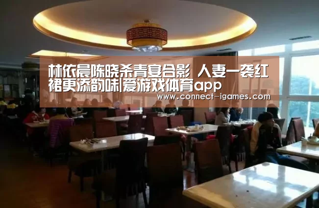 林依晨陈晓杀青宴合影 人妻一袭红裙更添韵味|爱游戏体育app